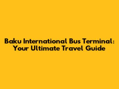 Baku International Bus Terminal: Your Ultimate Travel Guide