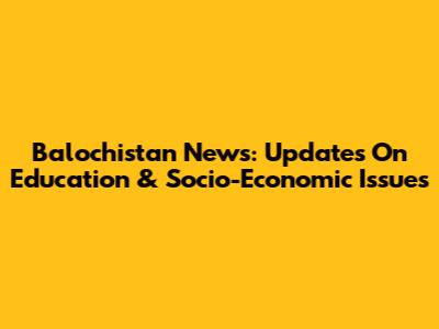 Balochistan News: Updates On Education & Socio-Economic Issues