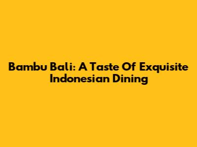 Bambu Bali: A Taste Of Exquisite Indonesian Dining