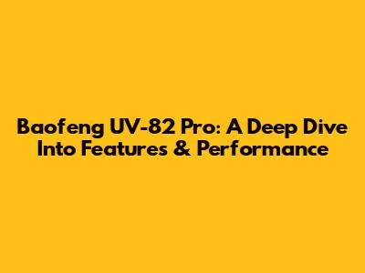 Baofeng UV-82 Pro: A Deep Dive Into Features & Performance