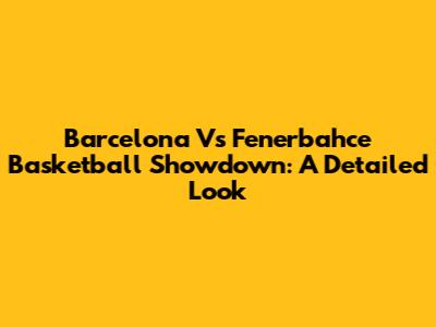 Barcelona Vs Fenerbahce Basketball Showdown: A Detailed Look