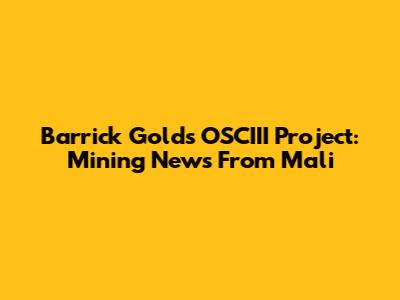 Barrick Gold's OSCIII Project: Mining News From Mali