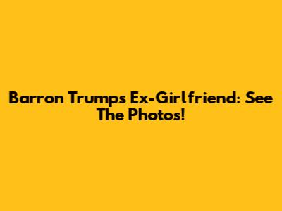 Barron Trump's Ex-Girlfriend: See The Photos!