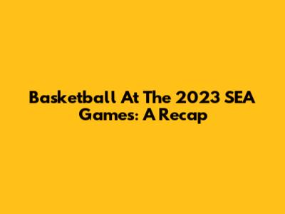 Basketball At The 2023 SEA Games: A Recap