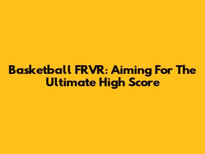 Basketball FRVR: Aiming For The Ultimate High Score