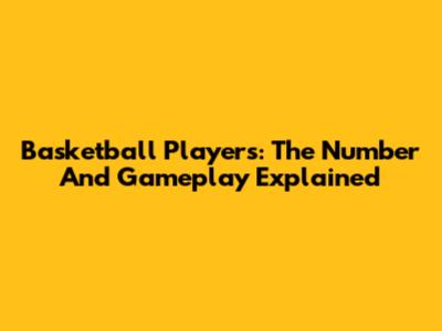 Basketball Players: The Number And Gameplay Explained