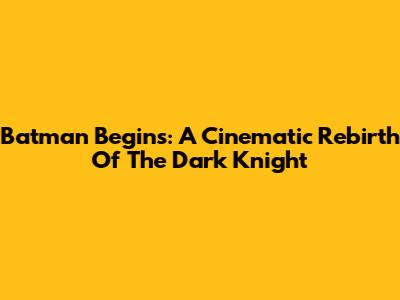 Batman Begins: A Cinematic Rebirth Of The Dark Knight