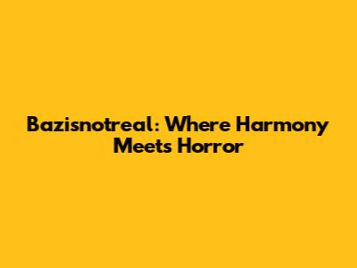 Bazisnotreal: Where Harmony Meets Horror