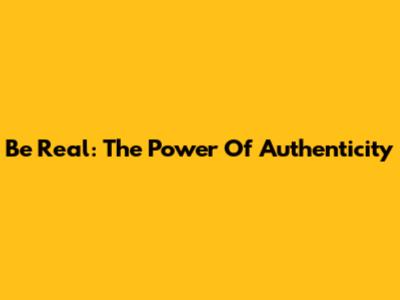 Be Real: The Power Of Authenticity