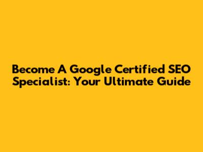 Become A Google Certified SEO Specialist: Your Ultimate Guide