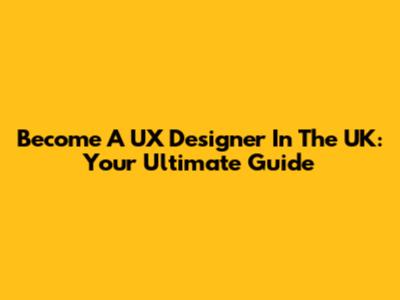 Become A UX Designer In The UK: Your Ultimate Guide