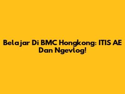 Belajar Di BMC Hongkong: ITIS AE Dan Ngevlog!