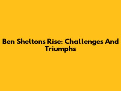 Ben Shelton's Rise: Challenges And Triumphs