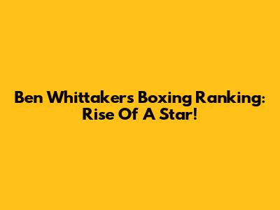 Ben Whittaker's Boxing Ranking: Rise Of A Star!