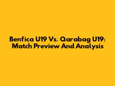 Benfica U19 Vs. Qarabag U19: Match Preview And Analysis