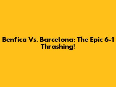 Benfica Vs. Barcelona: The Epic 6-1 Thrashing!