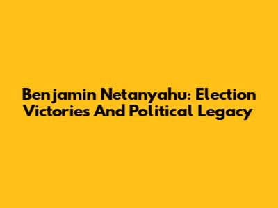 Benjamin Netanyahu: Election Victories And Political Legacy