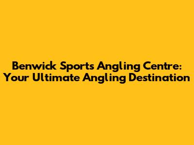 Benwick Sports Angling Centre: Your Ultimate Angling Destination