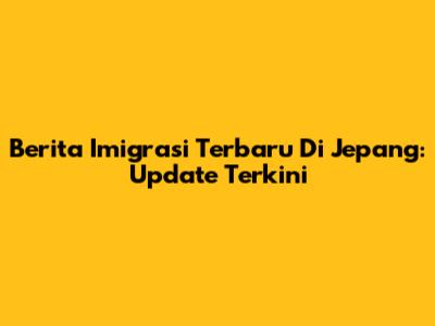 Berita Imigrasi Terbaru Di Jepang: Update Terkini