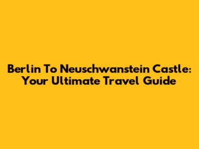 Berlin To Neuschwanstein Castle: Your Ultimate Travel Guide