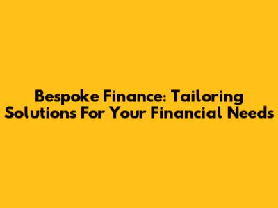 Bespoke Finance: Tailoring Solutions For Your Financial Needs