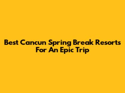 Best Cancun Spring Break Resorts For An Epic Trip