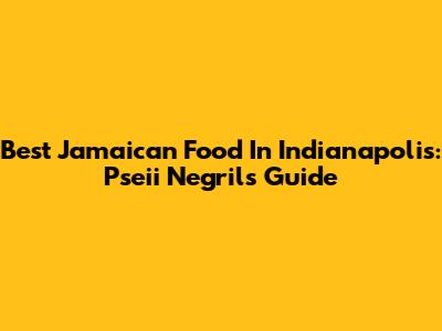 Best Jamaican Food In Indianapolis: Pseii Negril's Guide