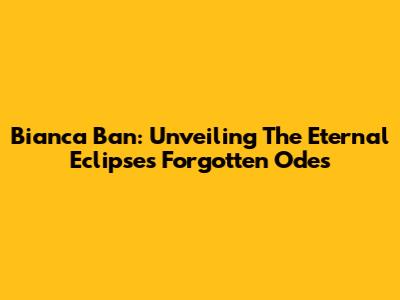 Bianca Ban: Unveiling The Eternal Eclipse's Forgotten Odes