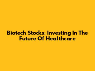 Biotech Stocks: Investing In The Future Of Healthcare