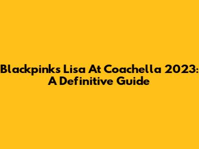 Blackpink's Lisa At Coachella 2023: A Definitive Guide