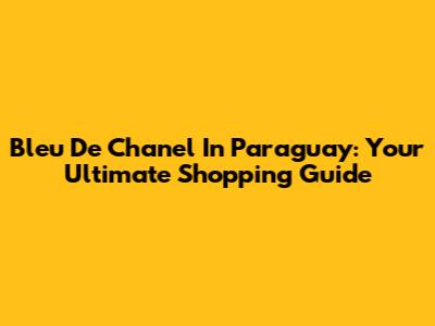 Bleu De Chanel In Paraguay: Your Ultimate Shopping Guide