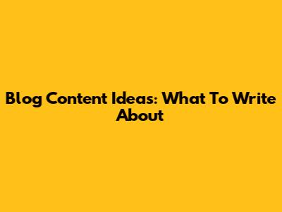 Blog Content Ideas: What To Write About