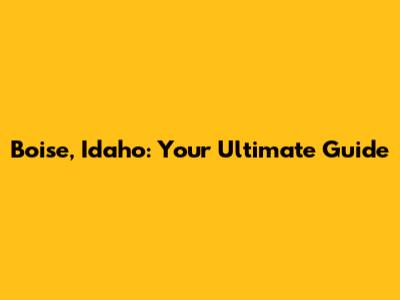 Boise, Idaho: Your Ultimate Guide