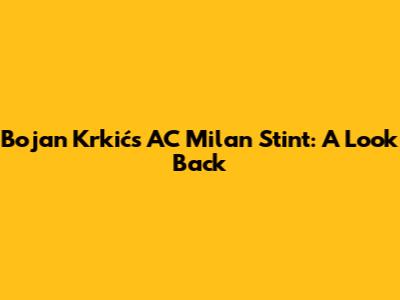 Bojan Krkić's AC Milan Stint: A Look Back