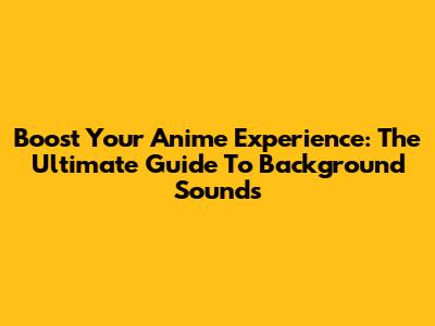 Boost Your Anime Experience: The Ultimate Guide To Background Sounds