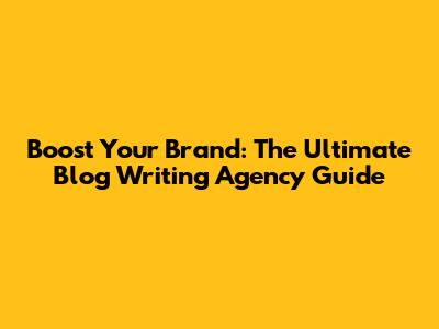 Boost Your Brand: The Ultimate Blog Writing Agency Guide
