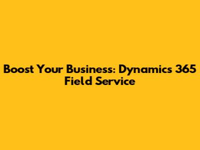 Boost Your Business: Dynamics 365 Field Service