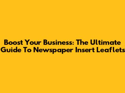 Boost Your Business: The Ultimate Guide To Newspaper Insert Leaflets