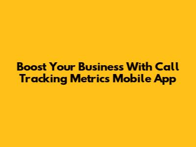 Boost Your Business With Call Tracking Metrics Mobile App