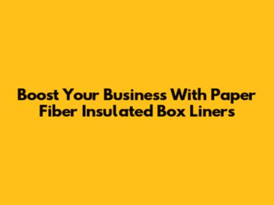 Boost Your Business With Paper Fiber Insulated Box Liners