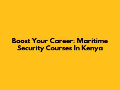 Boost Your Career: Maritime Security Courses In Kenya