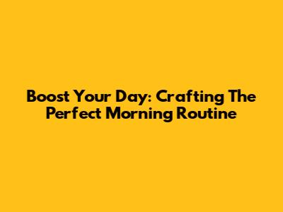 Boost Your Day: Crafting The Perfect Morning Routine