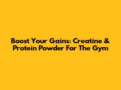Boost Your Gains: Creatine & Protein Powder For The Gym