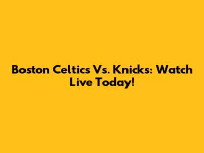 Boston Celtics Vs. Knicks: Watch Live Today!