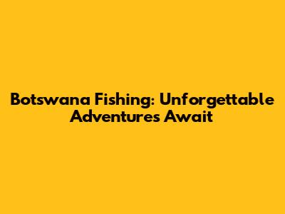 Botswana Fishing: Unforgettable Adventures Await