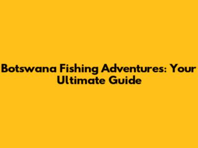 Botswana Fishing Adventures: Your Ultimate Guide