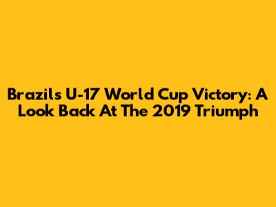Brazil's U-17 World Cup Victory: A Look Back At The 2019 Triumph