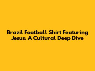 Brazil Football Shirt Featuring Jesus: A Cultural Deep Dive