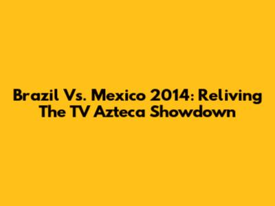 Brazil Vs. Mexico 2014: Reliving The TV Azteca Showdown