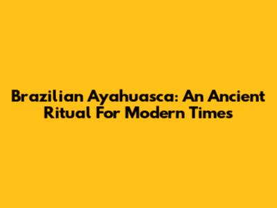 Brazilian Ayahuasca: An Ancient Ritual For Modern Times